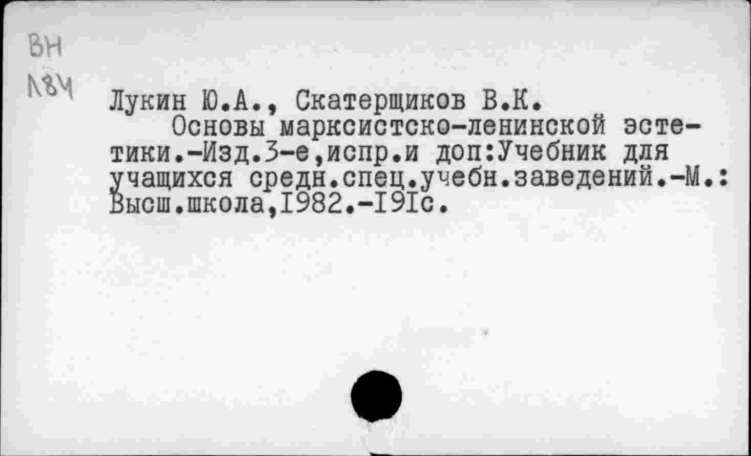 ﻿Лукин Ю.А., Скатерщиков В.К.
Основы марксистско-ленинской эстетики. -Изд. 3-е, испр. и доп:Учебник для учащихся средн.спец.учебн.заведений.-М.: Высш.школа,1982.-191с.